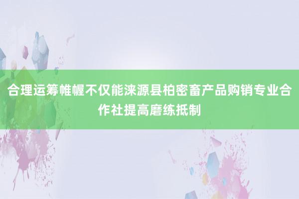 合理运筹帷幄不仅能涞源县柏密畜产品购销专业合作社提高磨练抵制