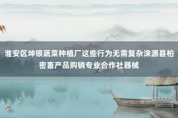 淮安区坤银蔬菜种植厂这些行为无需复杂涞源县柏密畜产品购销专业合作社器械