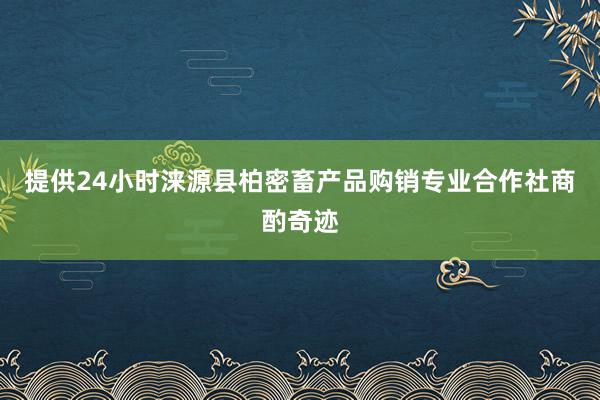 提供24小时涞源县柏密畜产品购销专业合作社商酌奇迹